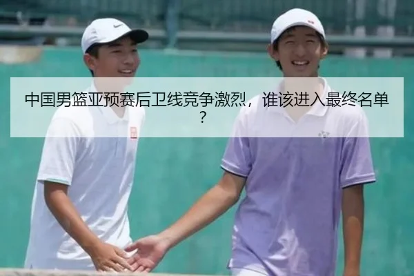 中国男篮亚预赛后卫线竞争激烈,谁该进入最终名单?